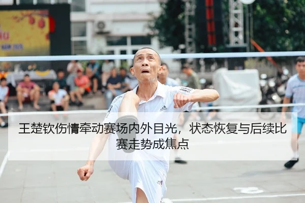 王楚钦伤情牵动赛场内外目光，状态恢复与后续比赛走势成焦点