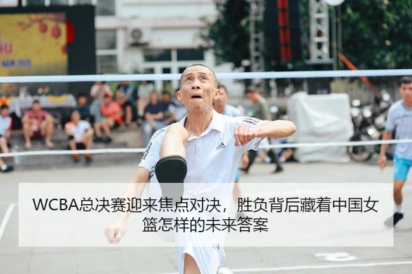 WCBA总决赛迎来焦点对决，胜负背后藏着中国女篮怎样的未来答案